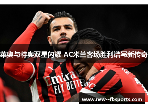 莱奥与特奥双星闪耀 AC米兰客场胜利谱写新传奇 莱奥与特奥双星闪耀 AC米兰客场胜利谱写新传奇