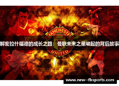 解密拉什福德的成长之路:曼联未来之星崛起的背后故事 解密拉什福德的成长之路:曼联未来之星崛起的背后故事