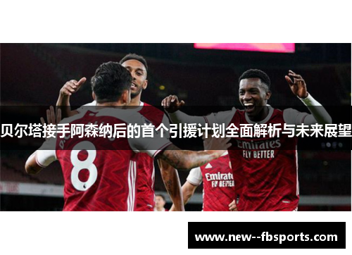 贝尔塔接手阿森纳后的首个引援计划全面解析与未来展望 贝尔塔接手阿森纳后的首个引援计划全面解析与未来展望