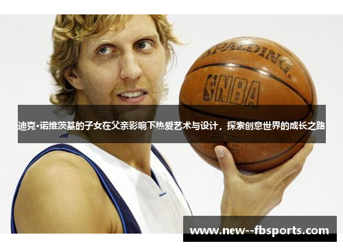 迪克·诺维茨基的子女在父亲影响下热爱艺术与设计,探索创意世界的成长之路 迪克·诺维茨基的子女在父亲影响下热爱艺术与设计,探索创意世界的成长之路
